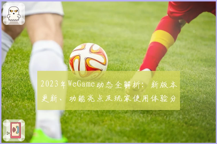 2023年WeGame动态全解析：新版本更新、功能亮点及玩家使用体验分享