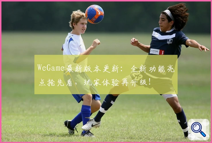 WeGame最新版本更新：全新功能亮点抢先看，玩家体验再升级！