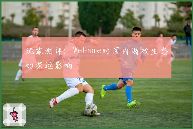 玩家测评：WeGame对国内游戏生态的深远影响