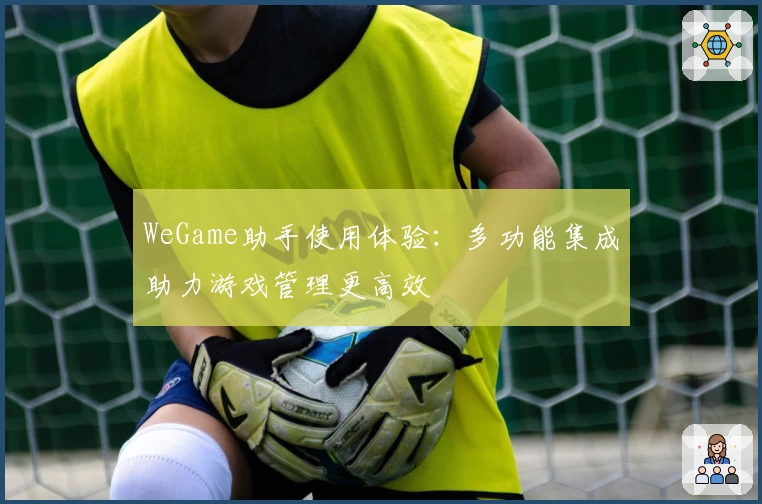 WeGame助手使用体验：多功能集成助力游戏管理更高效