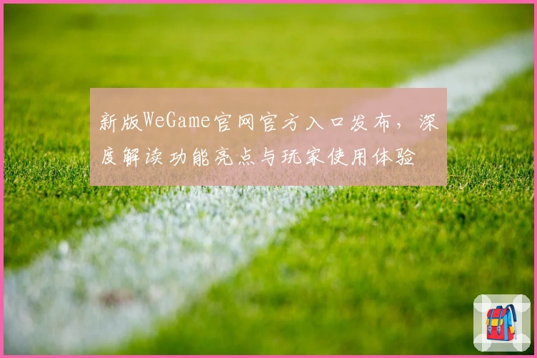 新版WeGame官网官方入口发布,深度解读功能亮点与玩家使用体验