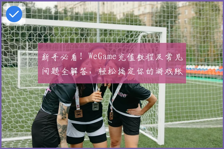 新手必看！WeGame充值教程及常见问题全解答，轻松搞定你的游戏账户