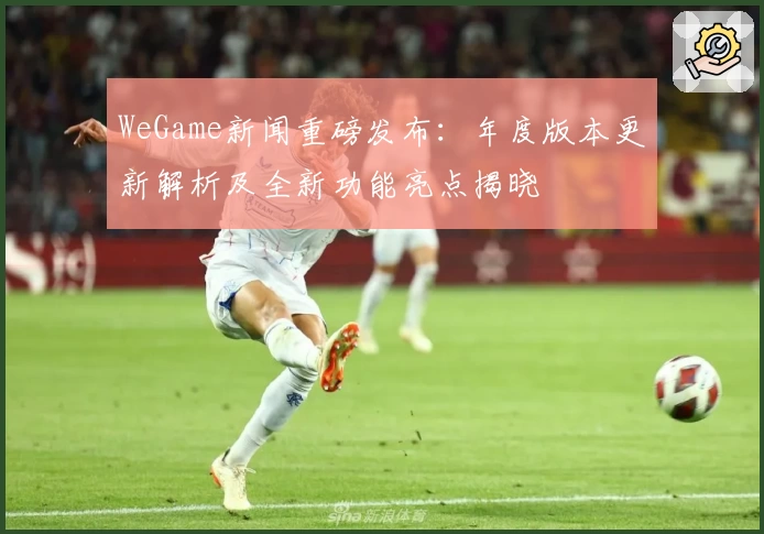WeGame新闻重磅发布：年度版本更新解析及全新功能亮点揭晓