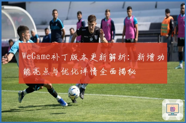 WeGame补丁版本更新解析:新增功能亮点与优化详情全面揭秘