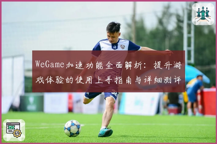 WeGame加速功能全面解析：提升游戏体验的使用上手指南与详细测评