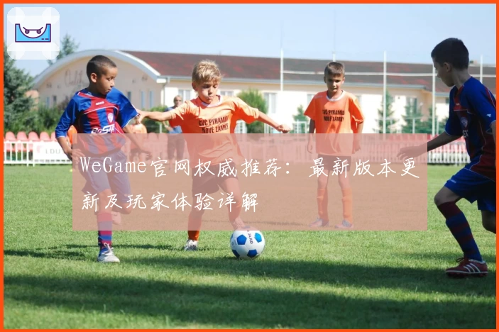 WeGame官网权威推荐：最新版本更新及玩家体验详解