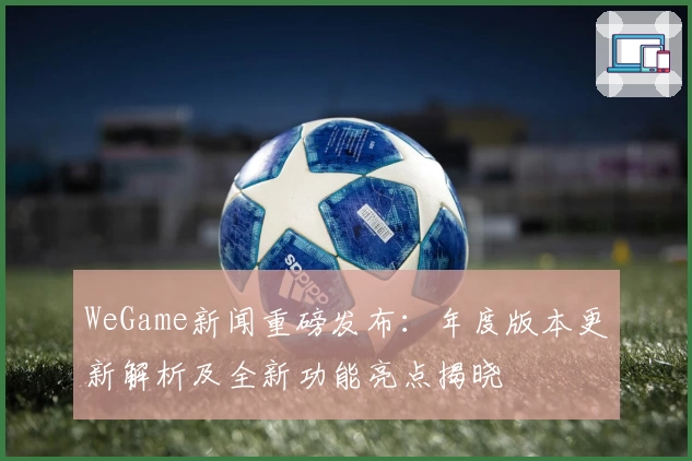WeGame新闻重磅发布：年度版本更新解析及全新功能亮点揭晓