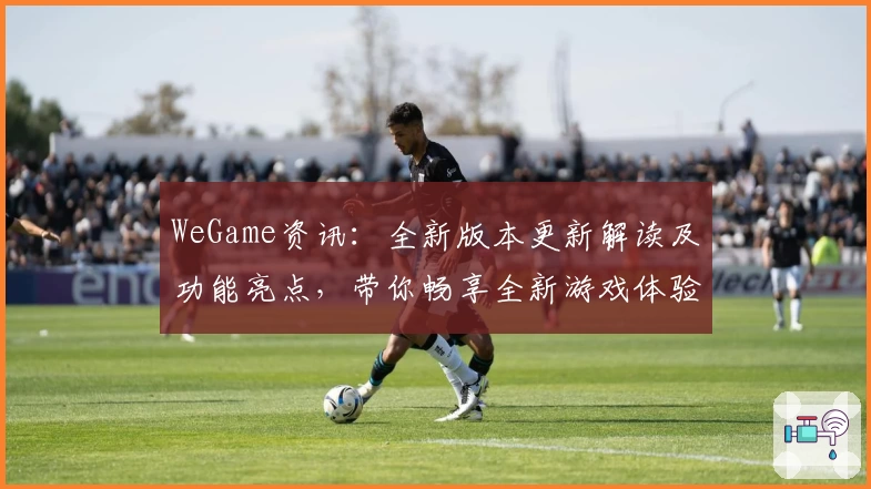 WeGame资讯：全新版本更新解读及功能亮点，带你畅享全新游戏体验