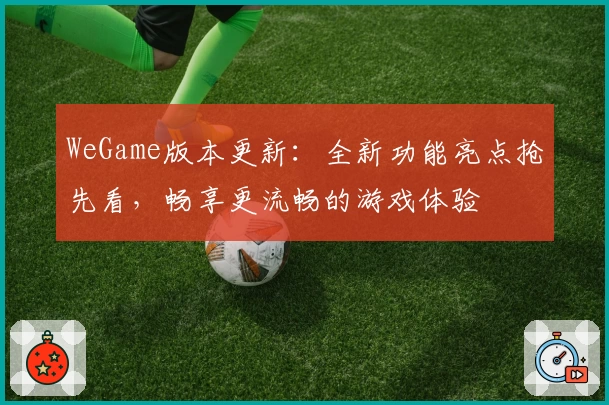 WeGame版本更新：全新功能亮点抢先看，畅享更流畅的游戏体验
