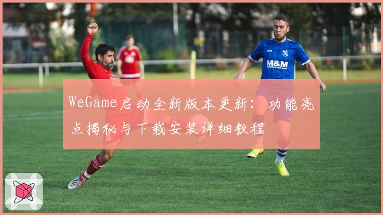 WeGame启动全新版本更新:功能亮点揭秘与下载安装详细教程