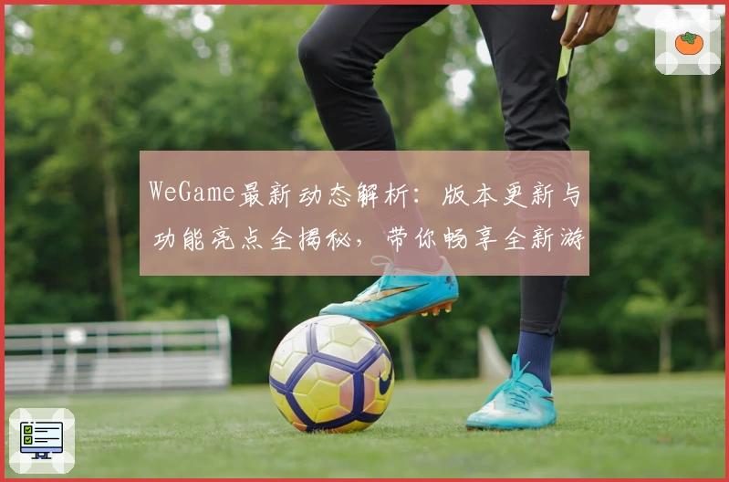 WeGame最新动态解析：版本更新与功能亮点全揭秘，带你畅享全新游戏体验