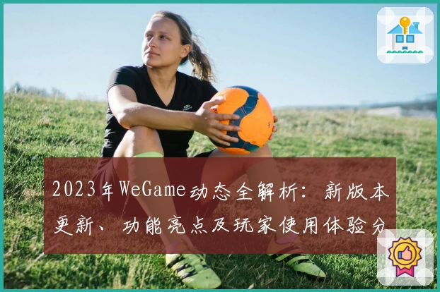 2023年WeGame动态全解析：新版本更新、功能亮点及玩家使用体验分享