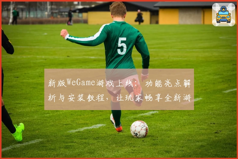 新版WeGame游戏上线：功能亮点解析与安装教程，让玩家畅享全新游戏体验