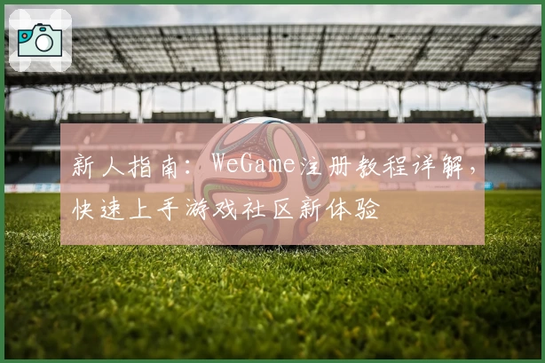 新人指南:WeGame注册教程详解,快速上手游戏社区新体验