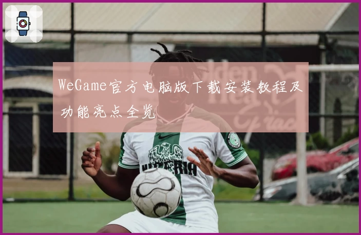 WeGame官方电脑版下载安装教程及功能亮点全览