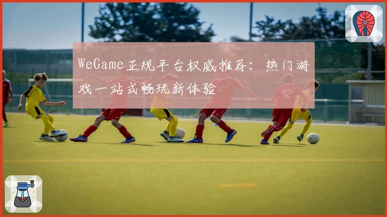 WeGame正规平台权威推荐:热门游戏一站式畅玩新体验