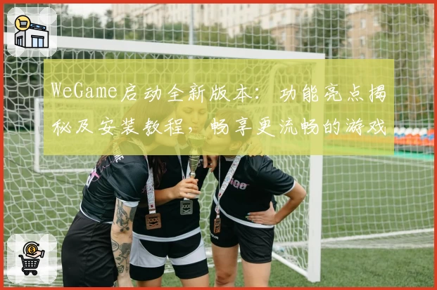 WeGame启动全新版本：功能亮点揭秘及安装教程，畅享更流畅的游戏体验