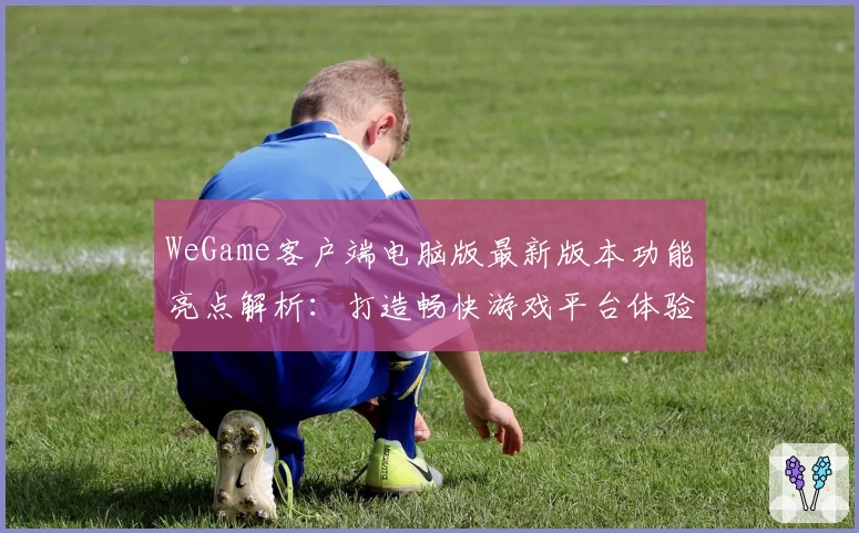 WeGame客户端电脑版最新版本功能亮点解析：打造畅快游戏平台体验