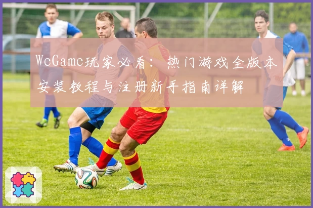 WeGame玩家必看:热门游戏全版本安装教程与注册新手指南详解