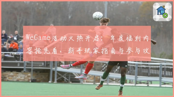 WeGame活动火热开启：年度福利内容抢先看，新手玩家指南与参与攻略