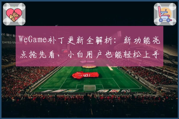 WeGame补丁更新全解析：新功能亮点抢先看，小白用户也能轻松上手