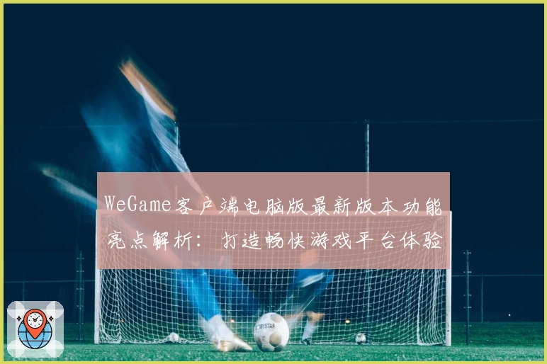 WeGame客户端电脑版最新版本功能亮点解析：打造畅快游戏平台体验