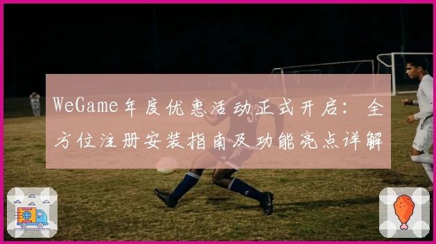 WeGame年度优惠活动正式开启：全方位注册安装指南及功能亮点详解