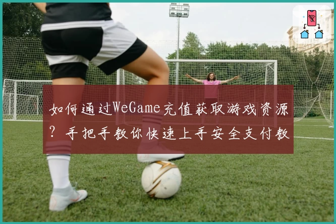 如何通过WeGame充值获取游戏资源?手把手教你快速上手安全支付教程