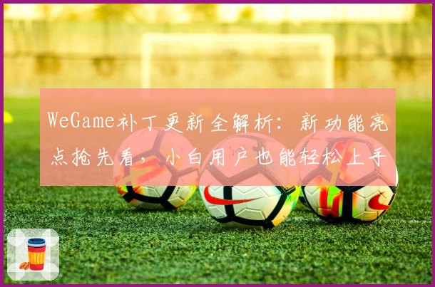WeGame补丁更新全解析：新功能亮点抢先看，小白用户也能轻松上手